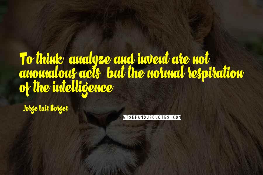 Jorge Luis Borges quotes: To think, analyze and invent are not anomalous acts, but the normal respiration of the intelligence.