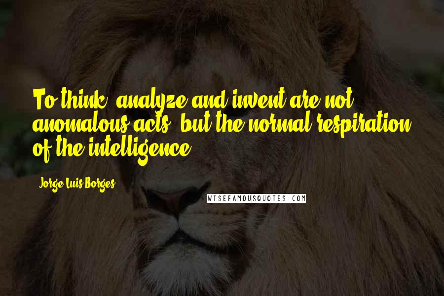 Jorge Luis Borges quotes: To think, analyze and invent are not anomalous acts, but the normal respiration of the intelligence. Jorge Luis Borges quotes: To think, analyze and invent are not anomalous acts, but the normal respiration of the intelligence.