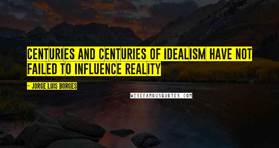 Jorge Luis Borges quotes: Centuries and centuries of idealism have not failed to influence reality