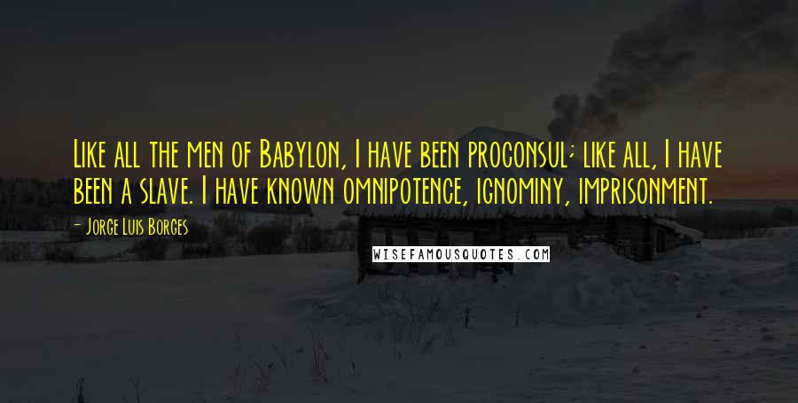 Jorge Luis Borges quotes: Like all the men of Babylon, I have been proconsul; like all, I have been a slave. I have known omnipotence, ignominy, imprisonment. Jorge Luis Borges quotes: Like all the men of Babylon, I have been proconsul; like all, I have been a slave. I have known omnipotence, ignominy, imprisonment.