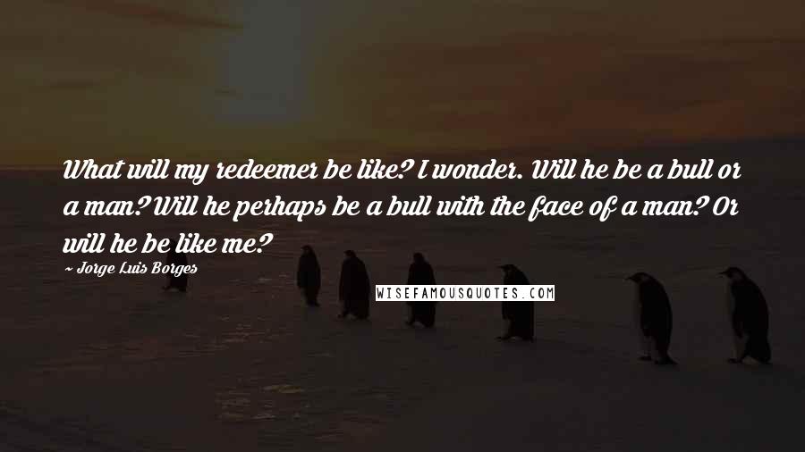 Jorge Luis Borges quotes: What will my redeemer be like? I wonder. Will he be a bull or a man? Will he perhaps be a bull with the face of a man? Or will