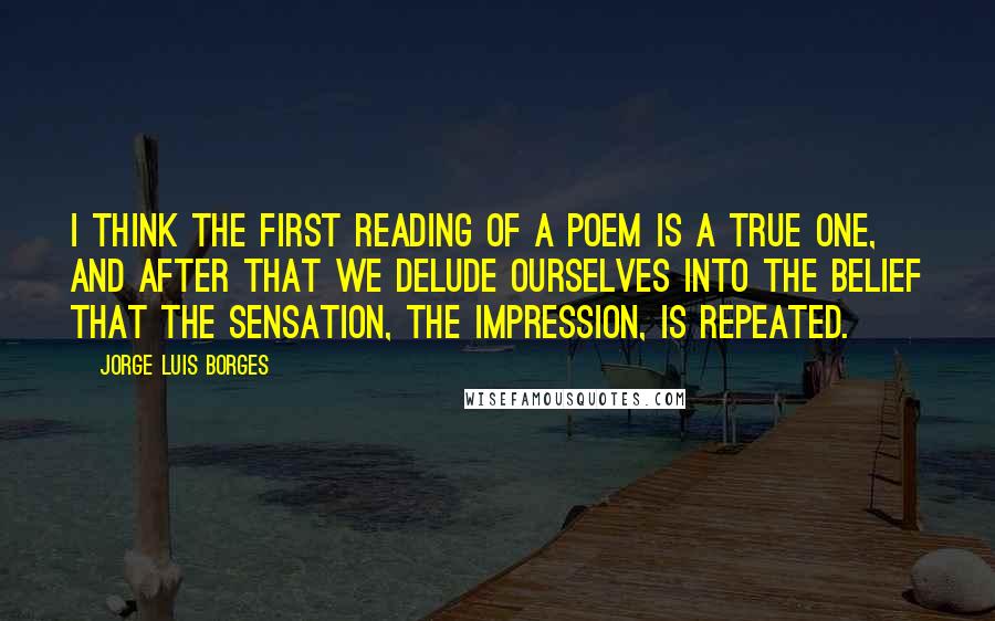 Jorge Luis Borges quotes: I think the first reading of a poem is a true one, and after that we delude ourselves into the belief that the sensation, the impression, is repeated.