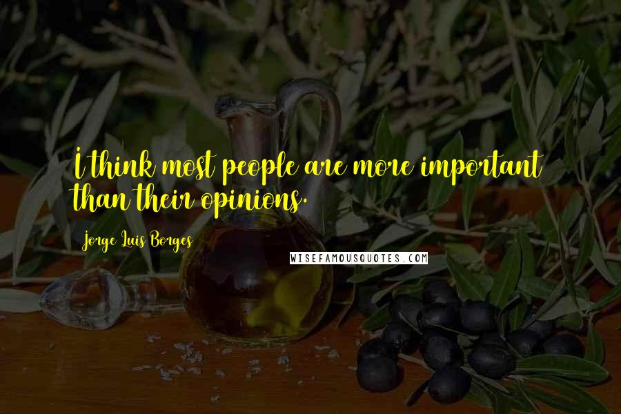 Jorge Luis Borges quotes: I think most people are more important than their opinions.
