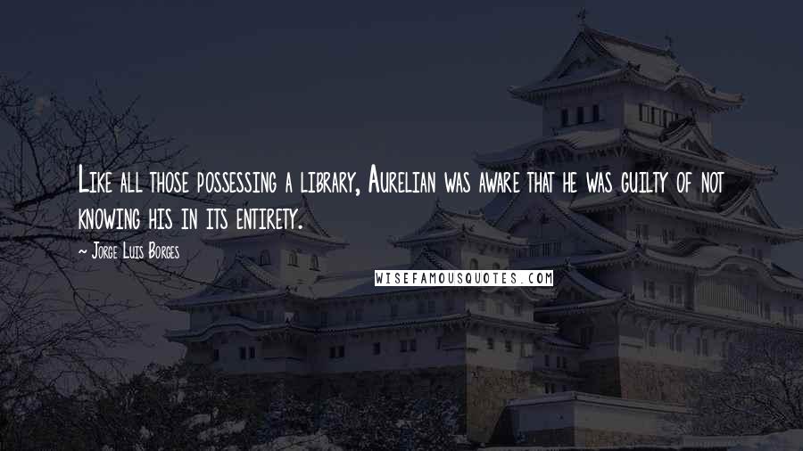 Jorge Luis Borges quotes: Like all those possessing a library, Aurelian was aware that he was guilty of not knowing his in its entirety.