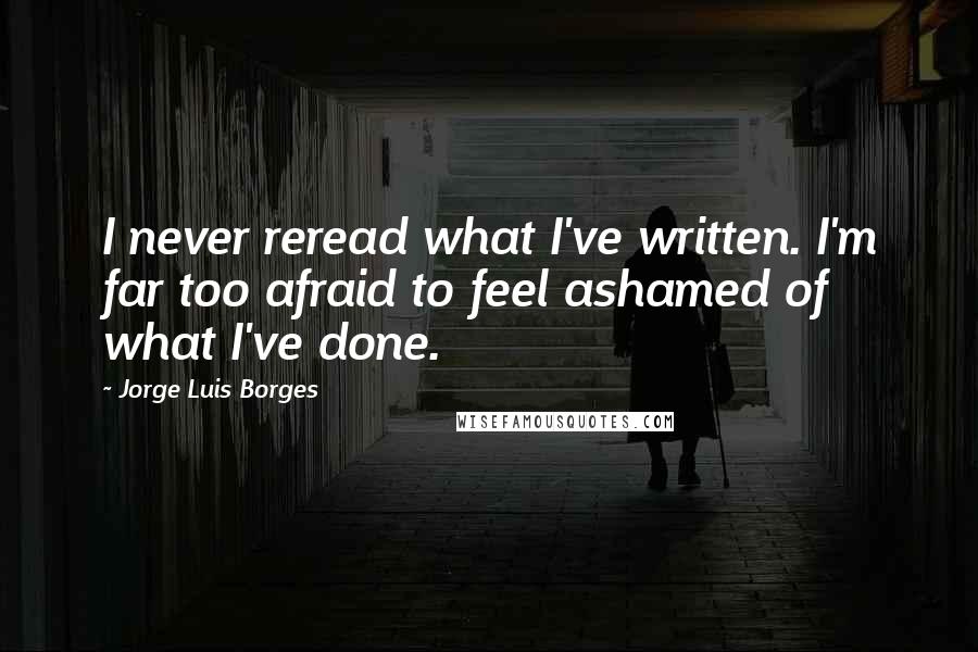 Jorge Luis Borges quotes: I never reread what I've written. I'm far too afraid to feel ashamed of what I've done.
