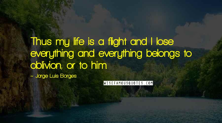 Jorge Luis Borges quotes: Thus my life is a flight and I lose everything and everything belongs to oblivion, or to him.