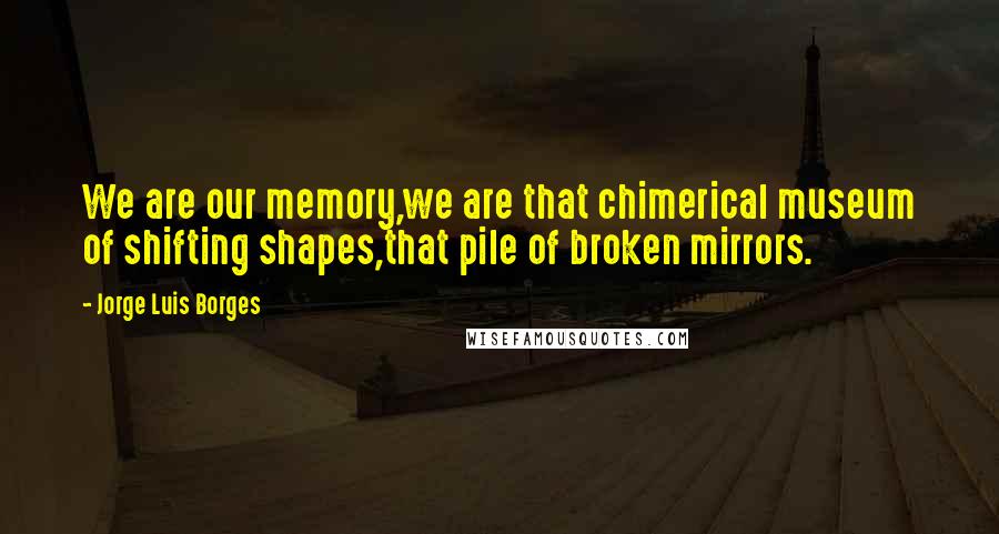 Jorge Luis Borges quotes: We are our memory,we are that chimerical museum of shifting shapes,that pile of broken mirrors.