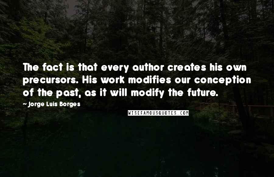 Jorge Luis Borges quotes: The fact is that every author creates his own precursors. His work modifies our conception of the past, as it will modify the future. Jorge Luis Borges quotes: The fact is that every author creates his own precursors. His work modifies our conception of the past, as it will modify the future.