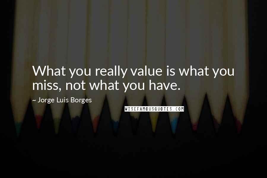 Jorge Luis Borges quotes: What you really value is what you miss, not what you have.