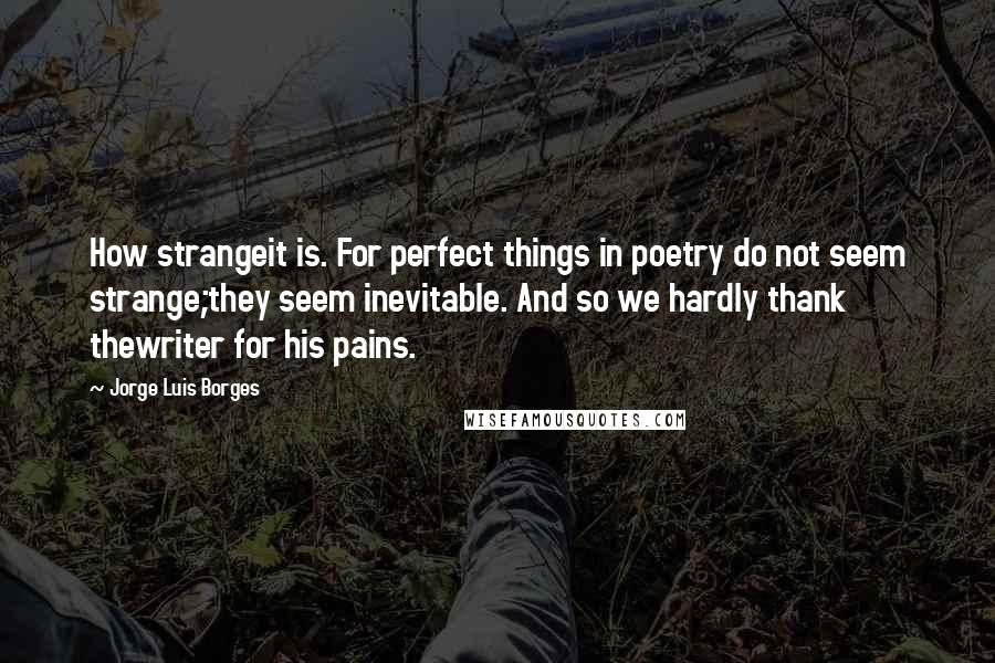 Jorge Luis Borges quotes: How strangeit is. For perfect things in poetry do not seem strange;they seem inevitable. And so we hardly thank thewriter for his pains. Jorge Luis Borges quotes: How strangeit is. For perfect things in poetry do not seem strange;they seem inevitable. And so we hardly thank thewriter for his pains.