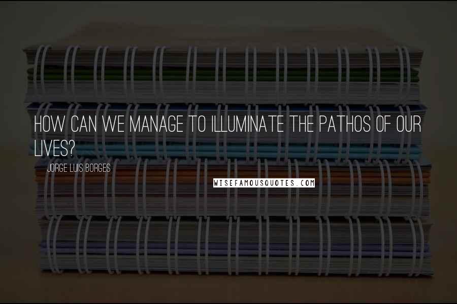 Jorge Luis Borges quotes: How can we manage to illuminate the pathos of our lives?