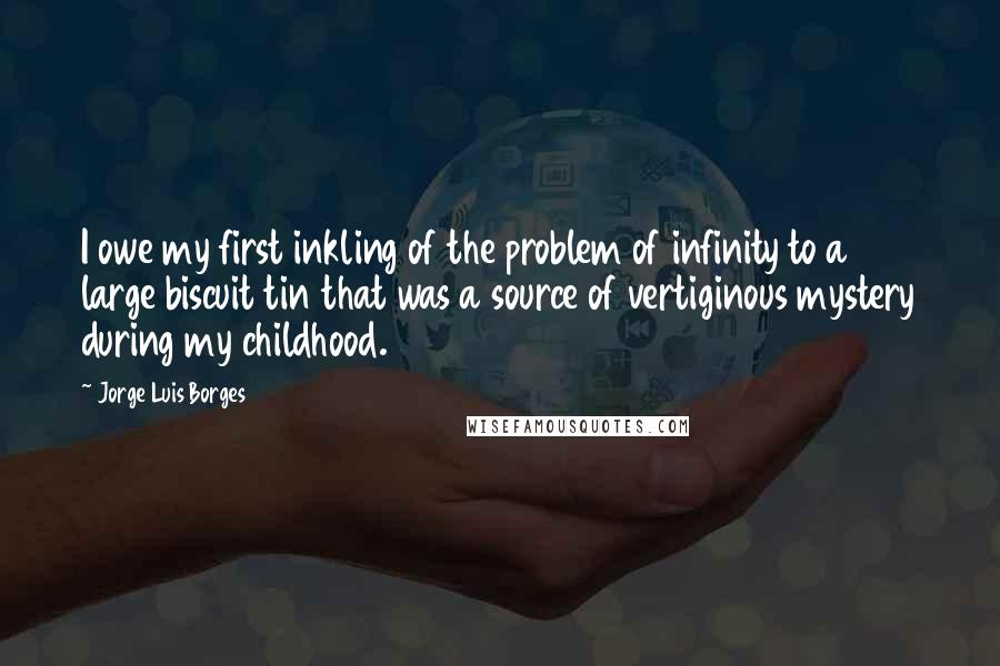 Jorge Luis Borges quotes: I owe my first inkling of the problem of infinity to a large biscuit tin that was a source of vertiginous mystery during my childhood.