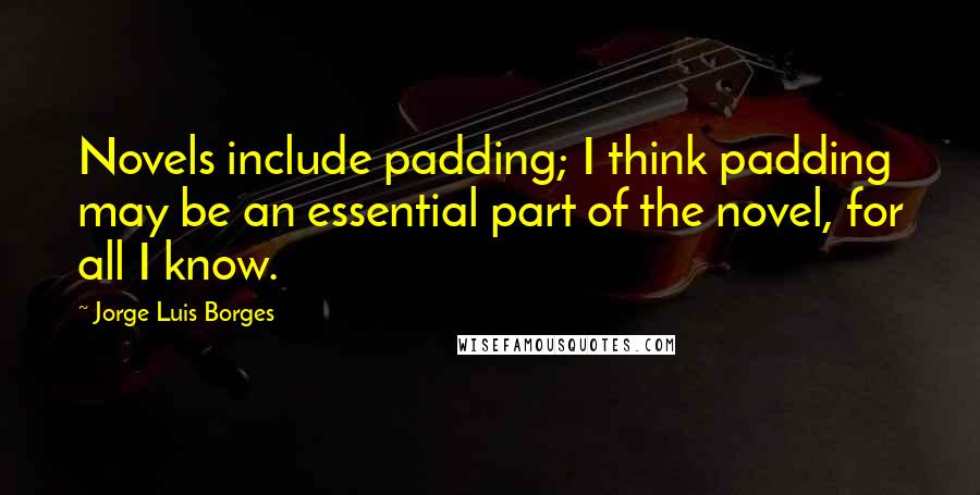 Jorge Luis Borges quotes: Novels include padding; I think padding may be an essential part of the novel, for all I know.