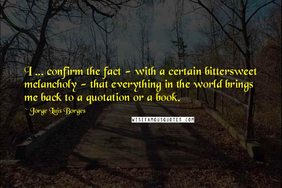 Jorge Luis Borges quotes: I ... confirm the fact - with a certain bittersweet melancholy - that everything in the world brings me back to a quotation or a book.