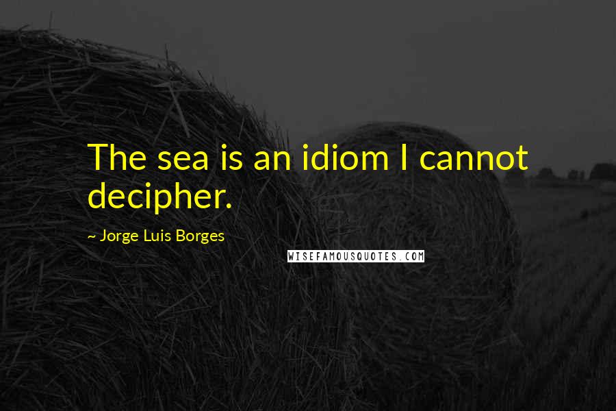 Jorge Luis Borges quotes: The sea is an idiom I cannot decipher.