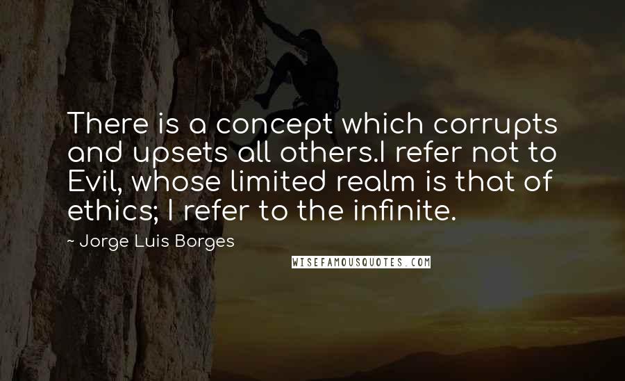 Jorge Luis Borges quotes: There is a concept which corrupts and upsets all others.I refer not to Evil, whose limited realm is that of ethics; I refer to the infinite. Jorge Luis Borges quotes: There is a concept which corrupts and upsets all others.I refer not to Evil, whose limited realm is that of ethics; I refer to the infinite.
