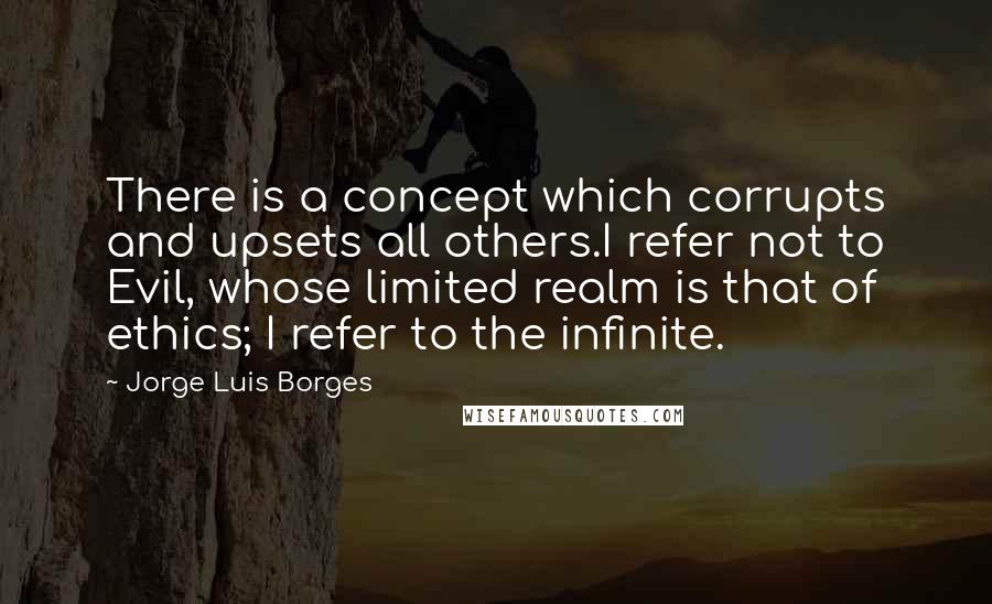 Jorge Luis Borges quotes: There is a concept which corrupts and upsets all others.I refer not to Evil, whose limited realm is that of ethics; I refer to the infinite.