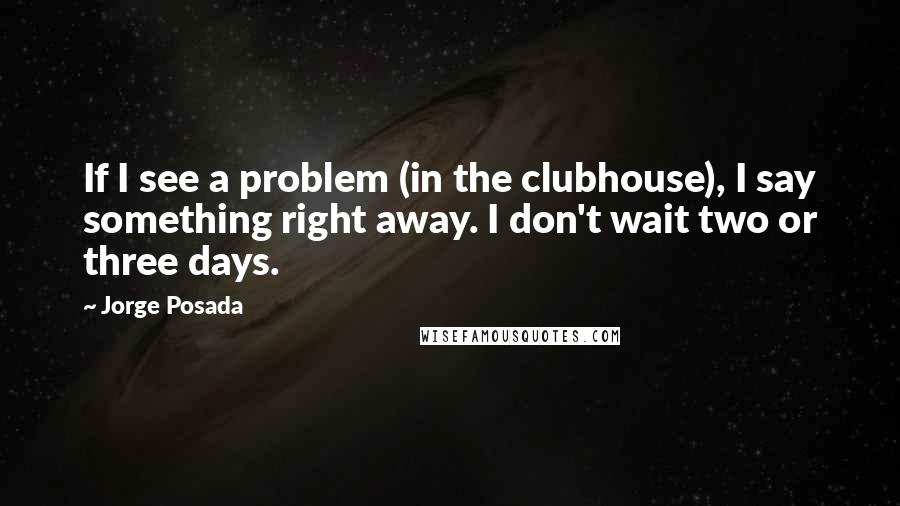 Jorge Posada quotes: If I see a problem (in the clubhouse), I say something right away. I don't wait two or three days.