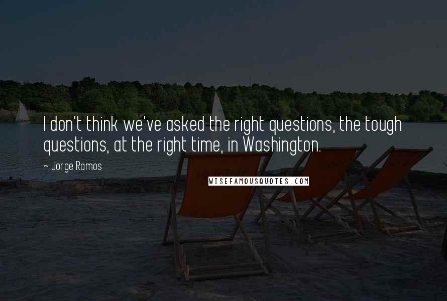 Jorge Ramos quotes: I don't think we've asked the right questions, the tough questions, at the right time, in Washington.