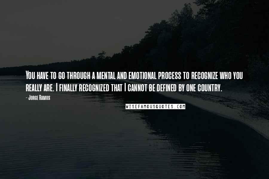 Jorge Ramos quotes: You have to go through a mental and emotional process to recognize who you really are. I finally recognized that I cannot be defined by one country.