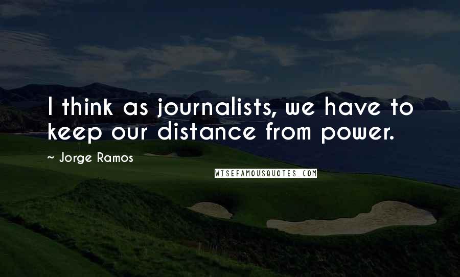 Jorge Ramos quotes: I think as journalists, we have to keep our distance from power.