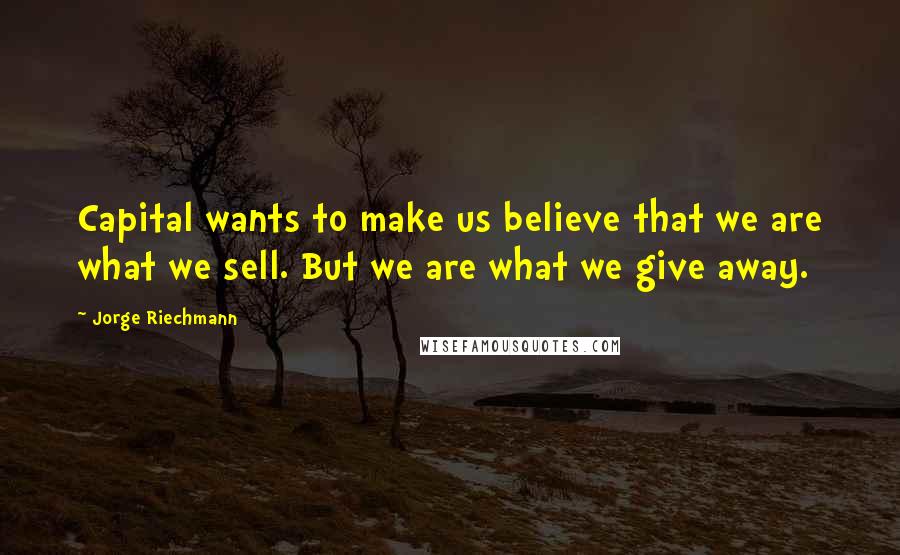 Jorge Riechmann quotes: Capital wants to make us believe that we are what we sell. But we are what we give away. Jorge Riechmann quotes: Capital wants to make us believe that we are what we sell. But we are what we give away.