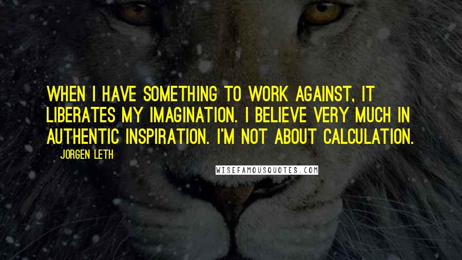 Jorgen Leth quotes: When I have something to work against, it liberates my imagination. I believe very much in authentic inspiration. I'm not about calculation.