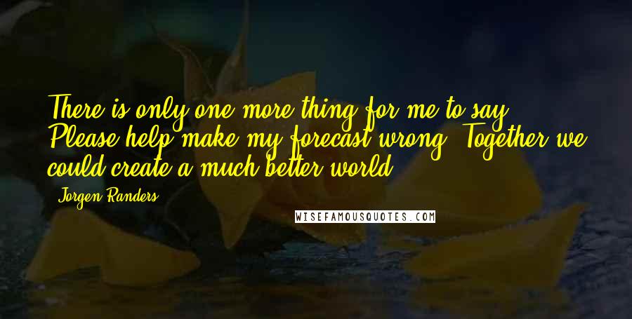 Jorgen Randers quotes: There is only one more thing for me to say: Please help make my forecast wrong. Together we could create a much better world.