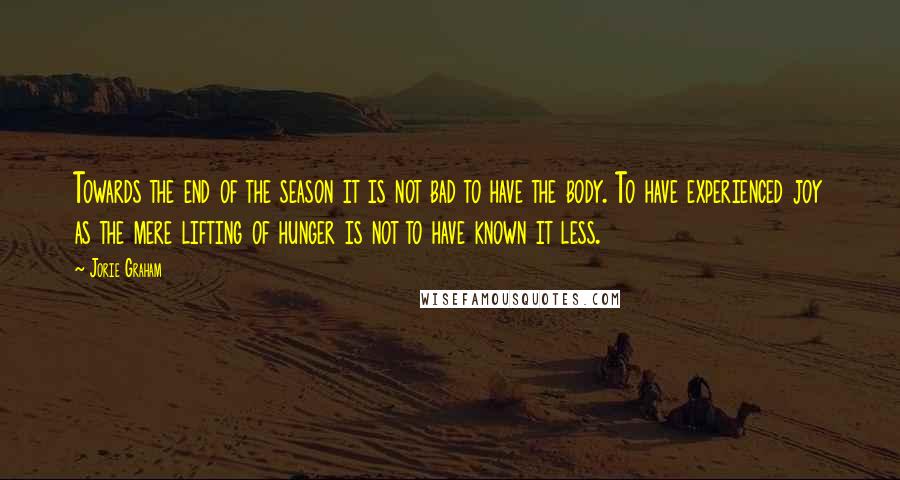 Jorie Graham quotes: Towards the end of the season it is not bad to have the body. To have experienced joy as the mere lifting of hunger is not to have known it Jorie Graham quotes: Towards the end of the season it is not bad to have the body. To have experienced joy as the mere lifting of hunger is not to have known it