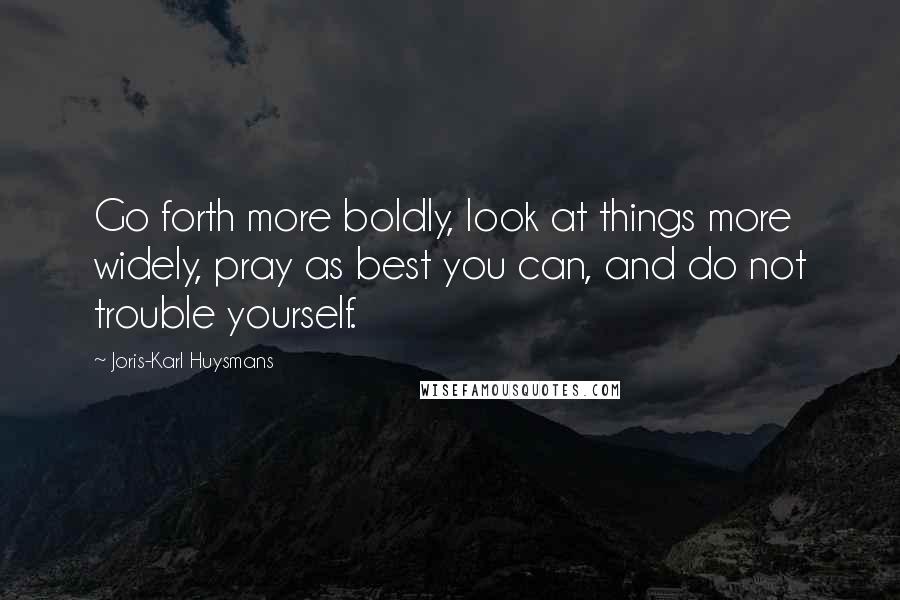 Joris-Karl Huysmans quotes: Go forth more boldly, look at things more widely, pray as best you can, and do not trouble yourself. Joris-Karl Huysmans quotes: Go forth more boldly, look at things more widely, pray as best you can, and do not trouble yourself.