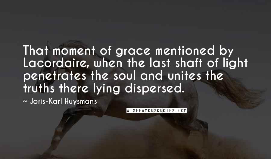 Joris-Karl Huysmans quotes: That moment of grace mentioned by Lacordaire, when the last shaft of light penetrates the soul and unites the truths there lying dispersed.