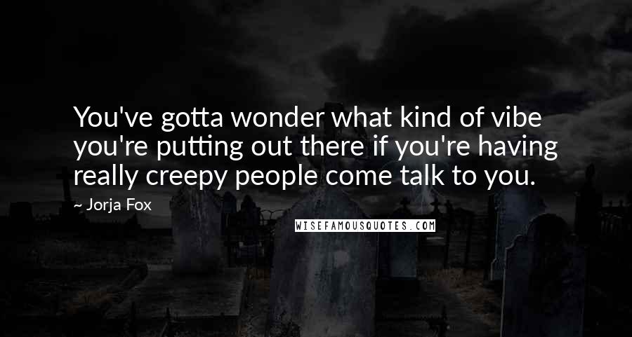 Jorja Fox quotes: You've gotta wonder what kind of vibe you're putting out there if you're having really creepy people come talk to you.