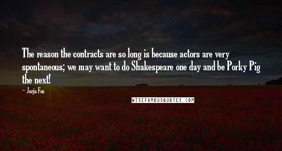 Jorja Fox quotes: The reason the contracts are so long is because actors are very spontaneous; we may want to do Shakespeare one day and be Porky Pig the next! Jorja Fox quotes: The reason the contracts are so long is because actors are very spontaneous; we may want to do Shakespeare one day and be Porky Pig the next!