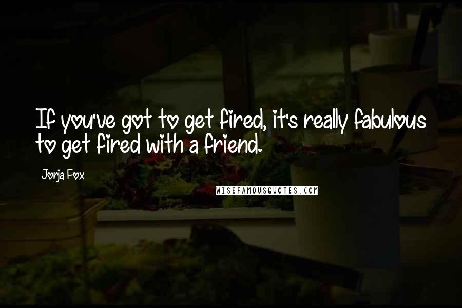 Jorja Fox quotes: If you've got to get fired, it's really fabulous to get fired with a friend.