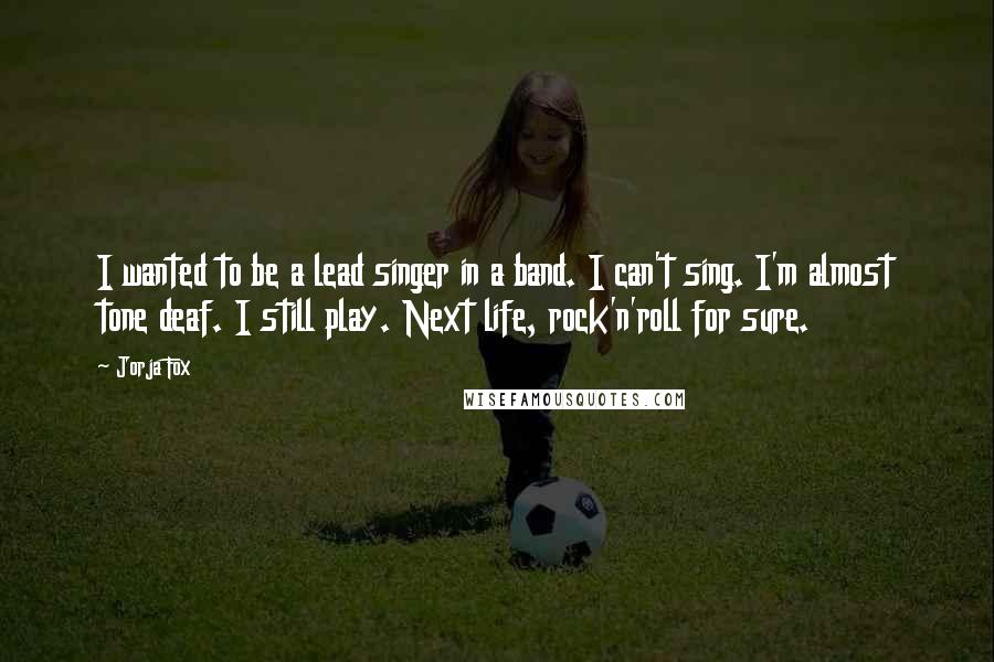 Jorja Fox quotes: I wanted to be a lead singer in a band. I can't sing. I'm almost tone deaf. I still play. Next life, rock'n'roll for sure.