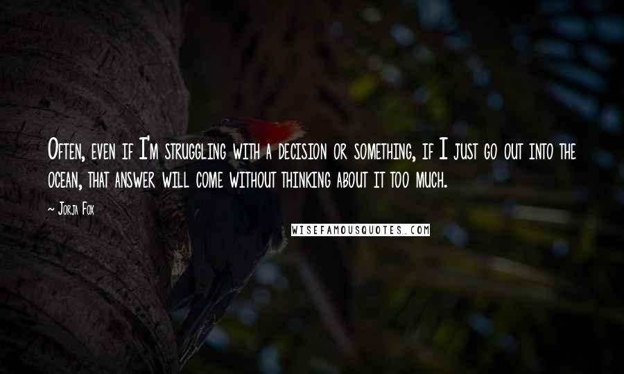 Jorja Fox quotes: Often, even if I'm struggling with a decision or something, if I just go out into the ocean, that answer will come without thinking about it too much. Jorja Fox quotes: Often, even if I'm struggling with a decision or something, if I just go out into the ocean, that answer will come without thinking about it too much.