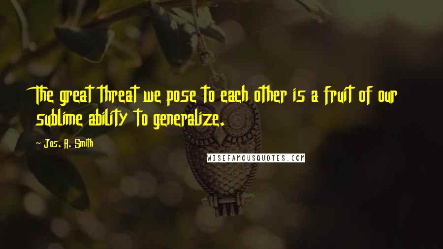 Jos. A. Smith quotes: The great threat we pose to each other is a fruit of our sublime ability to generalize.