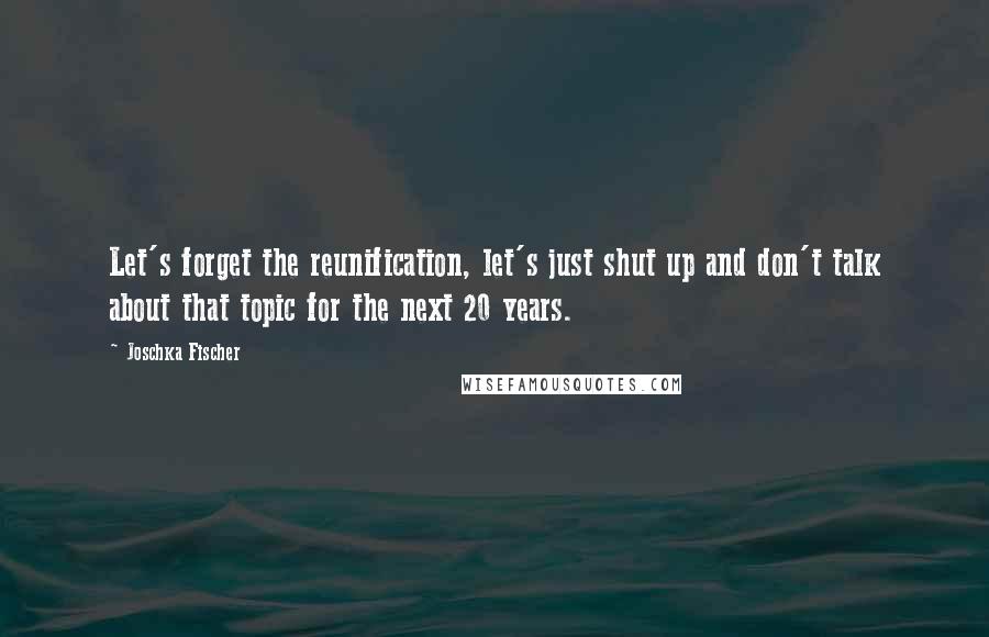 Joschka Fischer quotes: Let's forget the reunification, let's just shut up and don't talk about that topic for the next 20 years. Joschka Fischer quotes: Let's forget the reunification, let's just shut up and don't talk about that topic for the next 20 years.