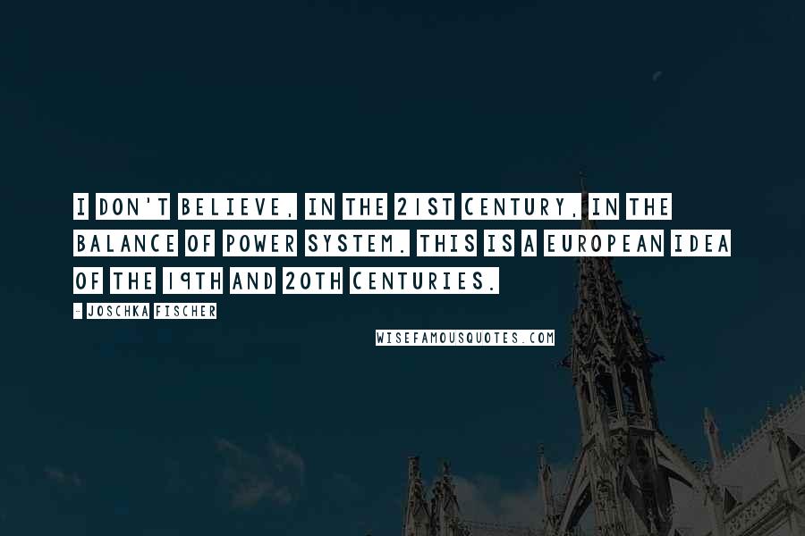 Joschka Fischer quotes: I don't believe, in the 21st century, in the balance of power system. This is a European idea of the 19th and 20th centuries. Joschka Fischer quotes: I don't believe, in the 21st century, in the balance of power system. This is a European idea of the 19th and 20th centuries.