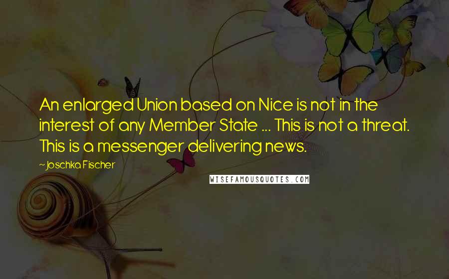 Joschka Fischer quotes: An enlarged Union based on Nice is not in the interest of any Member State ... This is not a threat. This is a messenger delivering news. Joschka Fischer quotes: An enlarged Union based on Nice is not in the interest of any Member State ... This is not a threat. This is a messenger delivering news.