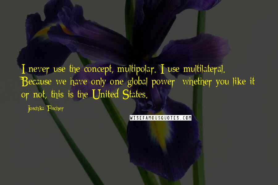 Joschka Fischer quotes: I never use the concept, multipolar. I use multilateral. Because we have only one global power: whether you like it or not, this is the United States. Joschka Fischer quotes: I never use the concept, multipolar. I use multilateral. Because we have only one global power: whether you like it or not, this is the United States.