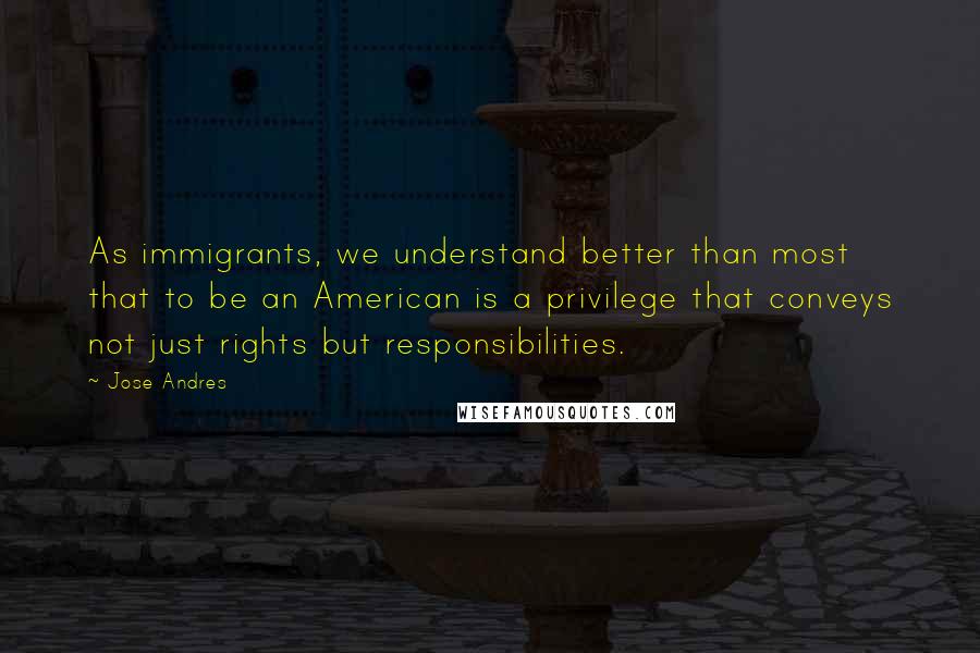 Jose Andres quotes: As immigrants, we understand better than most that to be an American is a privilege that conveys not just rights but responsibilities.