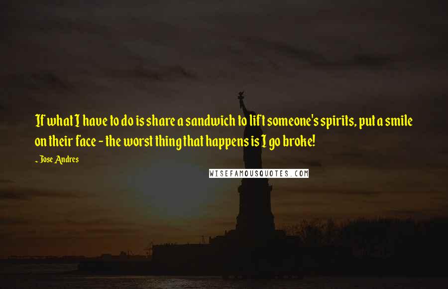 Jose Andres quotes: If what I have to do is share a sandwich to lift someone's spirits, put a smile on their face - the worst thing that happens is I go broke!