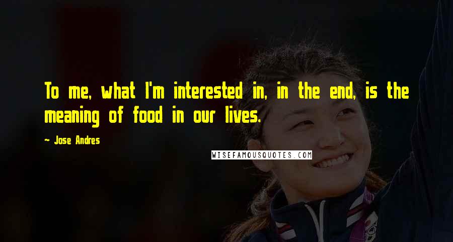 Jose Andres quotes: To me, what I'm interested in, in the end, is the meaning of food in our lives.