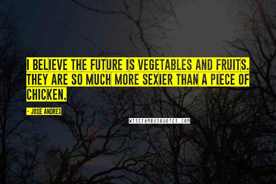 Jose Andres quotes: I believe the future is vegetables and fruits. They are so much more sexier than a piece of chicken.