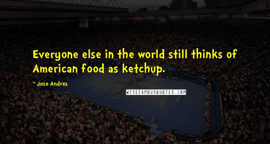 Jose Andres quotes: Everyone else in the world still thinks of American food as ketchup.
