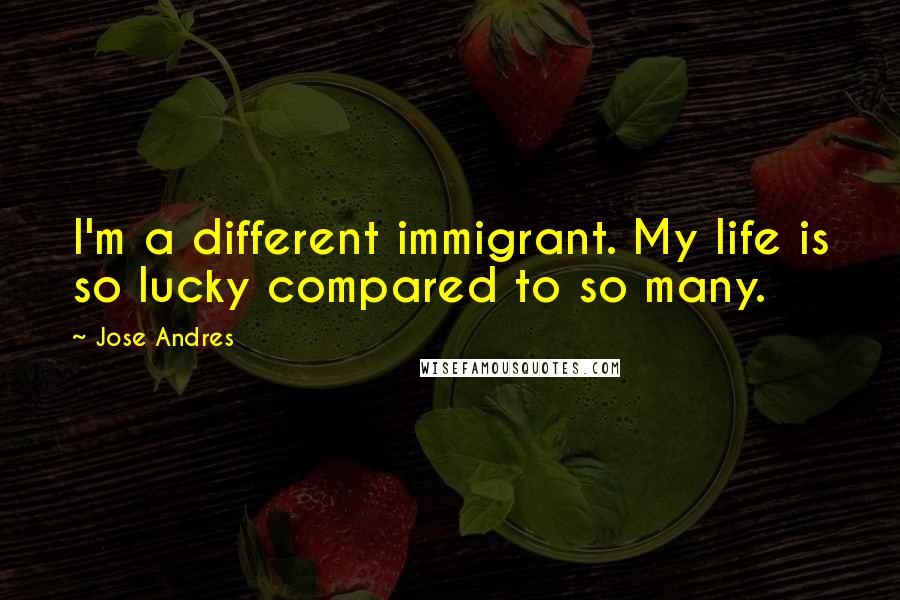 Jose Andres quotes: I'm a different immigrant. My life is so lucky compared to so many.