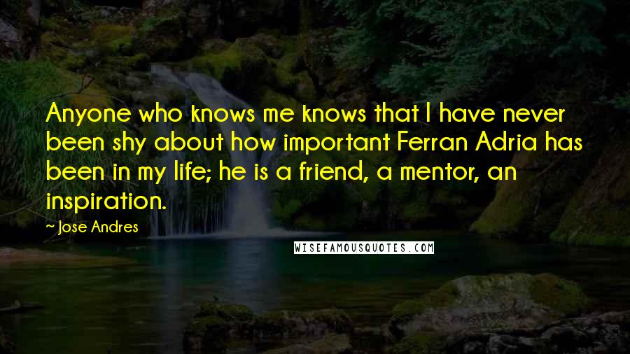 Jose Andres quotes: Anyone who knows me knows that I have never been shy about how important Ferran Adria has been in my life; he is a friend, a mentor, an inspiration.