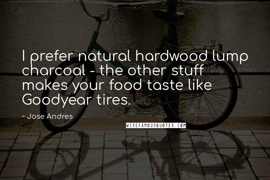 Jose Andres quotes: I prefer natural hardwood lump charcoal - the other stuff makes your food taste like Goodyear tires.