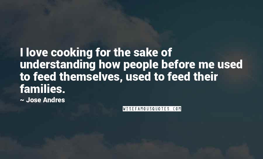 Jose Andres quotes: I love cooking for the sake of understanding how people before me used to feed themselves, used to feed their families.